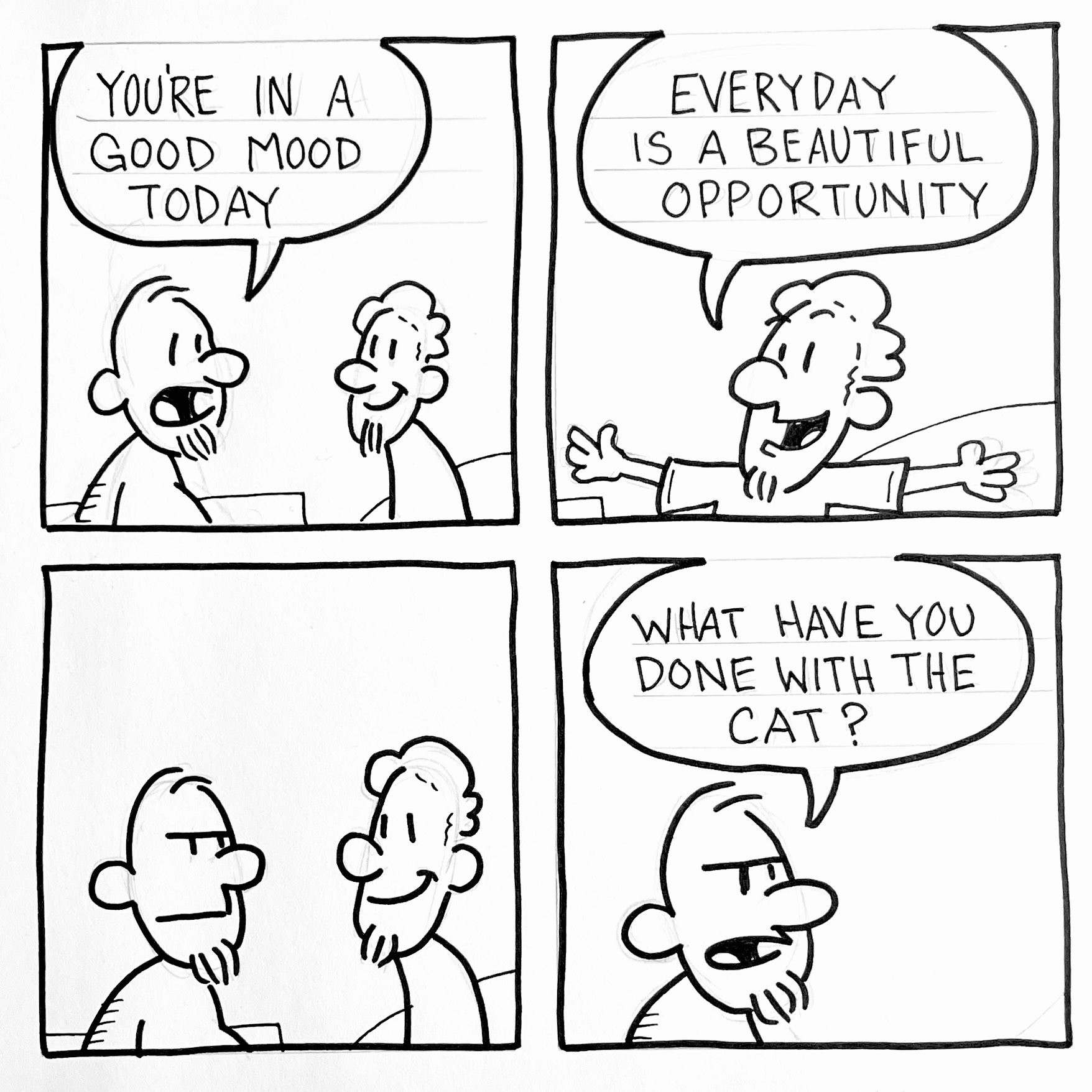 Black-and-white four-panel comic. In the first panel, one bearded man says to another, “You’re in a good mood today.” In the second panel, the smiling man spreads his arms and replies, “Every day is a beautiful opportunity.” In the third panel, the first man looks suspiciously at the cheerful one, who continues to smile. In the final panel, the suspicious man frowns and asks, “What have you done with the cat?”