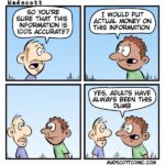 Panel 1: Character 1: “So you’re sure that this information is 100% accurate?” Panel 2: Character 2: “I would put actual money on this information.” Panel 3: (Silent panel – both characters just stare at each other.) Panel 4: Character 2: “Yes, adults have always been this dumb.”