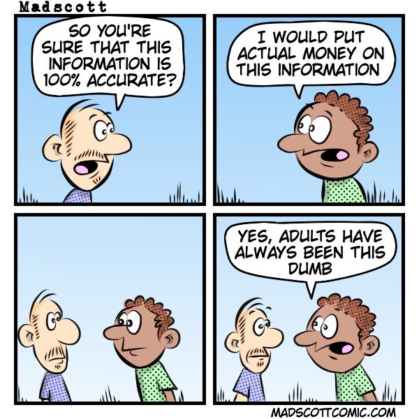 Panel 1:
Character 1: “So you’re sure that this information is 100% accurate?”
Panel 2:
Character 2: “I would put actual money on this information.”
Panel 3:
(Silent panel – both characters just stare at each other.)
Panel 4:
Character 2: “Yes, adults have always been this dumb.”