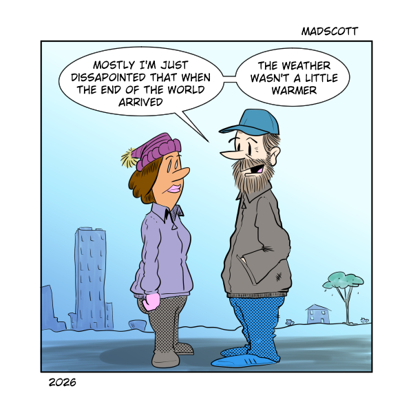 A color comic labeled “MadScott,” dated 2026. A bundled-up woman in a purple coat, knit hat, gloves, and boots stands outdoors facing a bearded man wearing a blue cap, heavy jacket, and blue pants. A sparse, wintry cityscape with a tall building and a small tree appears in the background under a pale sky.

The man says, “Mostly I’m just disappointed that when the end of the world arrived—”
“—the weather wasn’t a little warmer.”

The joke contrasts apocalyptic expectations with mundane disappointment about cold weather.