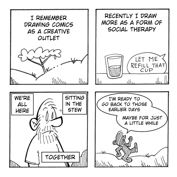 A four-panel black-and-white comic labeled “MadScott.”
Panel 1: A simple outdoor scene with a small tree on rolling hills. Text reads: “I remember drawing comics as a creative outlet.”
Panel 2: A glass sitting on a surface. Text at the top reads: “Recently I draw more as a form of social therapy.” A speech bubble from off-panel says, “Let me refill that cup.”
Panel 3: A bearded person looks forward with a neutral, slightly weary expression. Three boxed captions around them read: “WE’RE ALL HERE,” “SITTING IN THE STEW,” and “TOGETHER.”
Panel 4: A small figure walks away across a simple landscape. A thought bubble reads: “I’m ready to go back to those earlier days maybe for just a little while.”
The comic reflects on shifting from drawing for personal creativity to using it as a way to process shared social stress, with a nostalgic longing for simpler times.