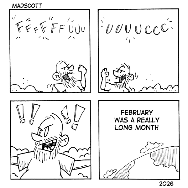 A four-panel black-and-white comic labeled “MadScott,” dated 2026.

Panel 1: A bearded man stands outdoors among snowbanks, shaking his fist and shouting “FFFFFFUUUU,” expressing frustration.
Panel 2: He continues yelling, “UUUUCCCC,” still visibly angry.
Panel 3: Close-up of the man with clenched teeth and several exclamation marks around his head, emphasizing his rage.
Panel 4: A peaceful view of the earth from space. Text reads: “February was a really long month.”