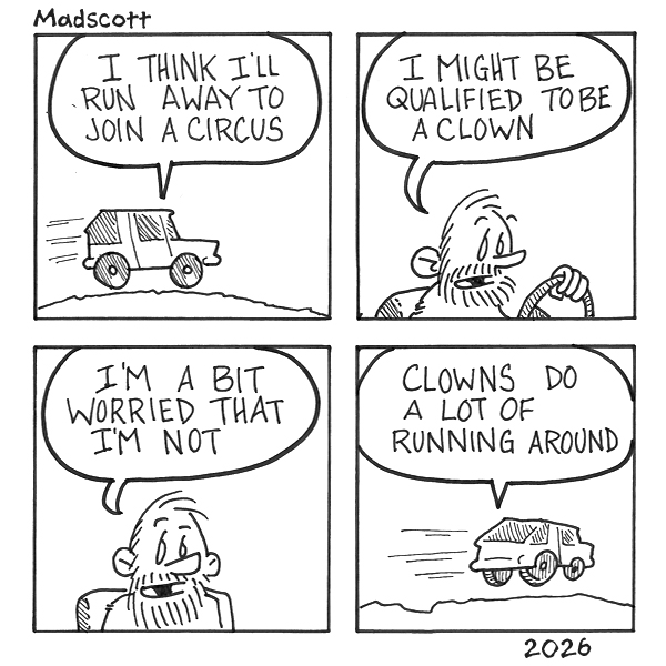 A four-panel black-and-white comic by Madscott, dated 2026. Panel 1: A small car drives along a road, with a speech bubble reading "I think I'll run away to join a circus." Panel 2: The bearded male driver is shown at the wheel, saying "I might be qualified to be a clown." Panel 3: A close-up of the man's face, looking uncertain and anxious, as he admits "I'm a bit worried that I'm not." Panel 4: The car is now shown speeding away rapidly with motion lines, and the speech bubble reads "Clowns do a lot of running around." The comic builds a gentle, self-deprecating joke — the man's crisis of clown confidence is resolved not by skill but by the realization that frantic, aimless movement might qualify him after all.