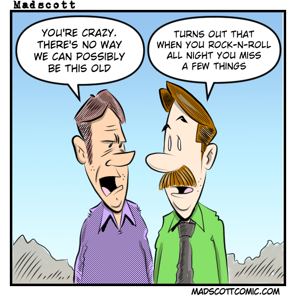 A Madscott comic showing two middle-aged men talking. One says "You're crazy. There's no way we can possibly be this old." The other, sporting a mustache, replies "Turns out that when you rock-n-roll all night you miss a few things."
