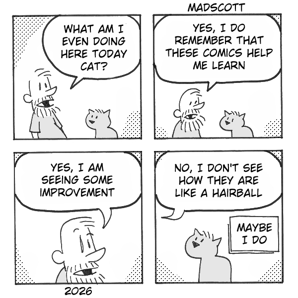 A four-panel black-and-white comic by Madscott, dated 2026. A bearded man and a small cat appear together throughout. Panel 1: The man looks down at the cat and asks, "What am I even doing here today cat?" Panel 2: Both face forward as the man says, "Yes, I do remember that these comics help me learn." Panel 3: A close-up of the man's face, looking modestly pleased, as he says "Yes, I am seeing some improvement." Panel 4: The man continues, "No, I don't see how they are like a hairball" — while the cat, sitting with its back partially turned, holds up a small sign reading "Maybe I do."