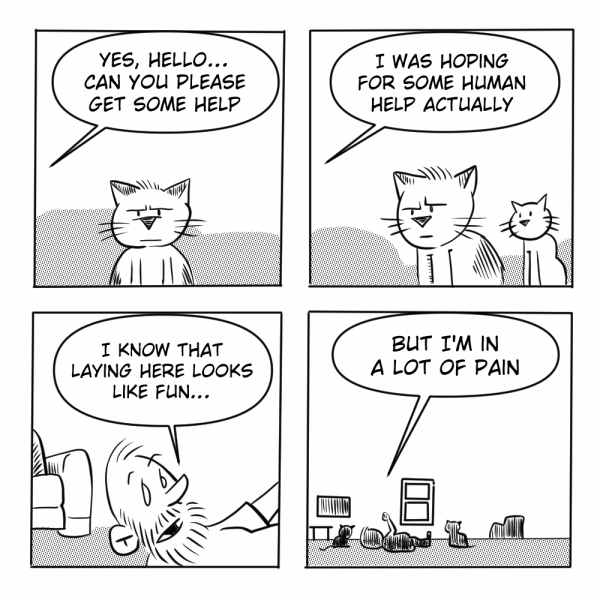 A four-panel black-and-white comic by Madscott. 
Panel 1: A stern-faced cat sits alone off panel someone says "Yes, hello... can you please get some help." 
Panel 2: A second, smaller and more cheerful cat has joined the first; the person off panel clarifies "I was hoping for some human help actually." 
Panel 3: The perspective shifts to ground level, revealing the recurring bearded man lying flat on the floor, looking up with a pained expression, saying "I know that laying here looks like fun..." 
Panel 4: A wide shot of the room shows the man splayed on the floor near a window and bookshelf, surrounded by multiple cats sitting calmly nearby, with the speech bubble completing his thought: "But I'm in a lot of pain." 
The humor lands on the cats' total indifference — one halfheartedly attempted to summon help, but the others are simply enjoying the spectacle of their human on the floor, which to them probably does look like a perfectly reasonable place to lie down.