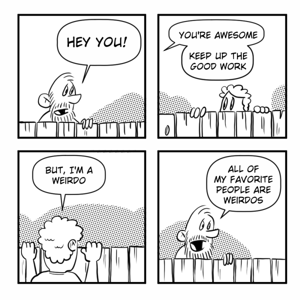 A four-panel Madscott comic. The bearded man peers over a fence to tell someone "Hey you! You're awesome, keep up the good work." When they protest "But I'm a weirdo," he grins back: "All of my favorite people are weirdos."